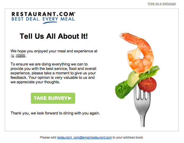 E-mail de transação enviado de Restaurants.com que pede feedback aos usuários. O e-mail diz "Conte-nos tudo sobre isso!" Esperamos que você tenha gostado da sua refeição e experiência no REDACTED. Para garantir que estamos fazendo tudo o que podemos para lhe proporcionar o melhor serviço, comida e experiência geral, por favor, reserve um momento para nos dar seu feedback. Sua opinião é muito valiosa para nós e agradecemos por compartilha-la conosco." A chamada para ação diz "Participe da Pesquisa".